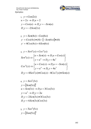 182
FOLLETO DE CÁLCULO DIFERENCIAL
Ing. Víctor Huilcapi
Ejemplos:
1. )2( xCosy 
22  uDxu x
)()( uSenyDuCosy u 
)2(2 xSenyDx 
2. )6()4( xCosxSeny 
  )6()6()4()4(,
 xSenxCosy
)6(6)4(4,
xSenxCosy 
3. )()( 44
xCosxSeny 








 34
4
4
)()(
)(
uyDuy
xCosuDxSenu
xSen
u
x








 34
4
4
)()(
)(
uyDuy
xSenuDxCosu
xCos
u
x
)()(4)()(4 33
xSenxCosxCosxSenyDx 
4. )3(2
xSeny 
 2
)3( xSeny 
)3(3)3( xCosuDxSenu x 
uyDuy u 22

)3(3)3(2 xCosxSenyDx 
)3()3(6 xCosxSenyDx 
5. )5(4
xTany 
 4
)5( xTany 
 