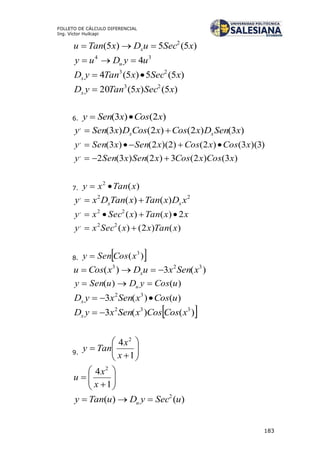 183
FOLLETO DE CÁLCULO DIFERENCIAL
Ing. Víctor Huilcapi
)5(5)5( 2
xSecuDxTanu x 
34
4uyDuy u 
)5(5)5(4 23
xSecxTanyDx 
)5()5(20 23
xSecxTanyDx 
6. )2()3( xCosxSeny 
)3()2()2()3(,
xSenDxCosxCosDxSeny xx 
)3)(3()2()2)(2()3(,
xCosxCosxSenxSeny 
)3()2(3)2()3(2,
xCosxCosxSenxSeny 
7. )(2
xTanxy 
22,
)()( xDxTanxTanDxy xx 
xxTanxSecxy 2)()(22,

)()2()(22,
xTanxxSecxy 
8.  )( 3
xCosSeny 
)(3)( 323
xSenxuDxCosu x 
)()( uCosyDuSeny u 
)()(3 32
uCosxSenxyDx 
 )()(3 332
xCosCosxSenxyDx 
9. 







1
4 2
x
x
Tany








1
4 2
x
x
u
)()( 2
uSecyDuTany u 
 