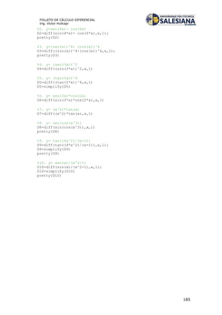 185
FOLLETO DE CÁLCULO DIFERENCIAL
Ing. Víctor Huilcapi
%2. y=sen(4x)- cos(6x)
D2=diff(sin(4*x)- cos(6*x),x,1);
pretty(D2)
%3. y=(sen(x))^4- (cos(x))^4
D3=diff((sin(x))^4-(cos(x))^4,x,1);
pretty(D3)
%4. y= (sen(3x))^2
D4=diff((sin(3*x))^2,x,1)
%5. y= (tan(5x))^4
D5=diff((tan(5*x))^4,x,1)
D5=simplify(D5)
%6. y= sen(3x)*cos(2x)
D6=diff(sin(3*x)*cos(2*x),x,1)
%7. y= (x^2)*tan(x)
D7=diff((x^2)*tan(x),x,1)
%8. y= sen[cos(x^3)]
D8=diff(sin(cos(x^3)),x,1)
pretty(D8)
%9. y= tan[(4x^2)/(x+1)]
D9=diff(tan((4*x^2)/(x+1)),x,1);
D9=simplify(D9)
pretty(D9)
%10. y= sen(x)/(x^2-1)
D10=diff(sin(x)/(x^2-1),x,1);
D10=simplify(D10)
pretty(D10)
 