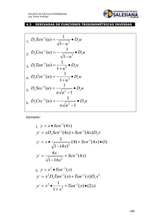 186
FOLLETO DE CÁLCULO DIFERENCIAL
Ing. Víctor Huilcapi
4.3 DERIVADAS DE FUNCIONES TRIGONOMÉTRICAS INVERSAS
1.
uD
u
uSenD xx 


2
1
1
1
)(
2.
uD
u
uCosD xx 


2
1
1
1
)(
3. uD
u
uTanD xx 


2
1
1
1
)(
4. uD
u
uCotD xx 


2
1
1
1
)(
5.
uD
uu
uSecD xx 


1
1
)(
2
1
6.
uD
uu
uCscD xx 


1
1
)(
2
1
Ejemplos:
1. )4(1
xSenxy 

xDxSenxSenxDy xx )4()4( 11, 

)1()4()4(
)4(1
1 1
2
,


 
xSen
x
xy
)4(
161
4 1
2
,
xSen
x
x
y 



2. )(12
xTanxy 

2112,
)()( xDxTanxTanDxy xx


)2()(
1
1 1
2
2,
xxTan
x
xy 

 
 