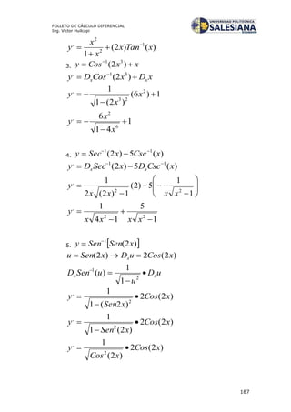 187
FOLLETO DE CÁLCULO DIFERENCIAL
Ing. Víctor Huilcapi
)()2(
1
1
2
2
,
xTanx
x
x
y 



3. xxCosy  
)2( 31
xDxCosDy xx  
)2( 31,
1)6(
)2(1
1 2
23
,


 x
x
y
1
41
6
6
2
,



x
x
y
4. )(5)2( 11
xCscxSecy 

)(5)2( 11,
xCscDxSecDy xx














1
1
5)2(
1)2(2
1
22
,
xxxx
y
1
5
14
1
22
,




xxxx
y
5.  )2(1
xSenSeny 

)2(2)2( xCosuDxSenu x 
uD
u
uSenD xx 


2
1
1
1
)(
)2(2
)2(1
1
2
,
xCos
xSen
y 


)2(2
)2(1
1
2
,
xCos
xSen
y 


)2(2
)2(
1
2
,
xCos
xCos
y 
 
