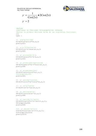 188
FOLLETO DE CÁLCULO DIFERENCIAL
Ing. Víctor Huilcapi
)2(2
)2(
1,
xCos
xCos
y 
2,
y
%MATLAB
%DERIVADAS DE FUNCIONES TRIGONOMETRICAS INVERSAS
%Hallar la primera derivada dy/dx de las siguientes funciones:
clc
syms x
%1. y=x*arcsin(4x)
D1=diff(x*asin(4*x),x,1)
pretty(D1)
%2. y=(x^2)*arctan(x)
D2=diff((x^2)*atan(x),x,1)
pretty(D2)
%3. y= arccos(2x^3)+x
D3=diff(acos(2*x^3)+x,x,1)
pretty(D3)
%4. y= arcsec(2x)-5arccsc(x)
D4=diff(asec(2*x)-5*acsc(x),x,1)
pretty(D4)
%5. y= arcsen(sen(2x))
D5=diff(asin(sin(2*x)),x,1)
%D5=simplify(D5)
pretty(D5)
%6. y= sen(3x)*cos(2x)
D6=diff(sin(3*x)*cos(2*x),x,1)
%7. y= (x^2)*tan(x)
D7=diff((x^2)*tan(x),x,1)
%8. y= sen[cos(x^3)]
D8=diff(sin(cos(x^3)),x,1)
pretty(D8)
%9. y= tan[(4x^2)/(x+1)]
D9=diff(tan((4*x^2)/(x+1)),x,1);
D9=simplify(D9)
pretty(D9)
%10. y= sen(x)/(x^2-1)
D10=diff(sin(x)/(x^2-1),x,1);
D10=simplify(D10)
pretty(D10)
 