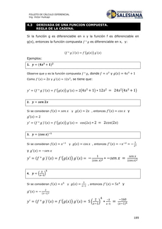 189
FOLLETO DE CÁLCULO DIFERENCIAL
Ing. Víctor Huilcapi
4.3 DERIVADA DE UNA FUNCION COMPUESTA.
REGLA DE LA CADENA.
Si la función g es diferenciable en x y la función f es diferenciable en
g(x), entonces la función compuesta es diferenciable en x, y:
( ) ( ) ( ( )) ( )
Ejemplos:
1. ( )
Observe que y es la función compuesta , donde y ( )
Como ( ) y ( ) , se tiene que:
( ) ( ) ( ( )) ( ) ( ) ( )
2.
Si se consideran ( ) y ( ) , entonces ( ) y
( )
( ) ( ) ( ( )) ( ) ( ) ( )
3. ( )
Si se consideran ( ) y ( ) , entonces ( )
y ( )
( ) ( ) ( ( )) ( )
( ) ( )
4. ( )
Si se consideran ( ) y ( ) , entonces ( ) y
( ) ( )
( ) ( ) ( ( )) ( ) ( ) ( )
 