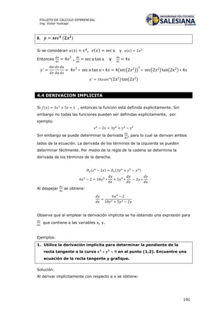 191
FOLLETO DE CÁLCULO DIFERENCIAL
Ing. Víctor Huilcapi
8. ( )
Si se consideran ( ) , ( ) y ( )
Entonces , y
( ( )) ( ) ( )
( ) ( )
4.4 DERIVACION IMPLICITA
Si ( ) , entonces la función está definida explícitamente. Sin
embargo no todas las funciones pueden ser definidas explícitamente, por
ejemplo:
Sin embargo se puede determinar la derivada , para lo cual se derivan ambos
lados de la ecuación. La derivada de los términos de la izquierda se pueden
determinar fácilmente. Por medio de la regla de la cadena se determina la
derivada de los términos de la derecha.
( ) ( )
Al despejar se obtiene:
Observe que al emplear la derivación implícita se ha obtenido una expresión para
que contiene a las variables x, y.
Ejemplos:
1. Utilice la derivación implícita para determinar la pendiente de la
recta tangente a la curva en el punto (1,2). Encuentre una
ecuación de la recta tangente y grafique.
Solución:
Al derivar implícitamente con respecto a x se obtiene:
 