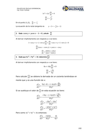 192
FOLLETO DE CÁLCULO DIFERENCIAL
Ing. Víctor Huilcapi
En el punto (1,2),
La ecuación de la recta tangente es ( )
2. Dada , calcule
Al derivar implícitamente con respecto a x se tiene:
( ) ( )
( )
3. Dado que determine
Al derivar implícitamente con respecto a x se tiene:
Para calcular se obtiene la derivada de un cociente teniéndose en
mente que y es una función de x:
( ) ( )( )
Si se sustituye el valor de en esta ecuación se tiene:
( )( )
( )
Pero como entonces:
( )
 
