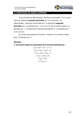 193
FOLLETO DE CÁLCULO DIFERENCIAL
Ing. Víctor Huilcapi
4.5 DERIVADAS DE ORDEN SUPERIOR
Si una función es diferenciable, entonces su derivada ( )se
llama en ocasiones primera derivada de f. Si la función es
diferenciable , entonces la derivada de f´se denomina segunda
derivada de y se denota por ( ). De la misma manera, la
derivada de se denomina la tercera derivada de y se denota por
( ).
La n-esima derivada de la función f, donde n es un entero mayor
que 1 se denota por ( )
Ejemplo:
1. Encuentre todas las derivadas de la función definida por :
( )
( )
( )
( )
( )
( )
( )
 