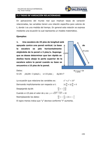 195
FOLLETO DE CÁLCULO DIFERENCIAL
Ing. Víctor Huilcapi
25 pies
x pies
y pies
5.1 TASAS DE VARIACIÓN RELACIONADAS.
En aplicaciones del mundo real que implican tasas de variación
relacionadas, las variables tienen una relación especifica para valores de
t, donde t es una medida del tiempo. En general esta relación se expresa
mediante una ecuación la cual representa un modelo matemático.
Ejemplos:
1. Una escalera de 25 pies de longitud está
apoyada contra una pared vertical. La base de
la escalera se jala horizontalmente
alejándola de la pared a 3 pies/s. Suponga
que se desea determinar que tan rápido se
desliza hacia abajo la parte superior de la
escalera sobre la pared cuando su base se
encuentra a 15 pies de la pared.
Datos:
S=25 ;dx/dt= 3 pies/s ; x=15 pies ; dy/dt=?
La ecuación que relaciona las variables es:
Derivando implícitamente con respecto a t:
Despejando dy/dt:
Cuando x=15 pies el valor de y es: √
Reemplazando los datos: ( )
El signo menos indica que “y” decrece conforme “t” aumenta.
 