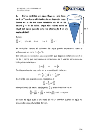 196
FOLLETO DE CÁLCULO DIFERENCIAL
Ing. Víctor Huilcapi
16 m
h
4 m
r
2. Cierta cantidad de agua fluye a una tasa
de 2 m3
/min hacia el interior de un depósito cuya
forma es la de un cono invertido de 16 m de
altura y 4 m de radio. ¿Qué tan rápido sube el
nivel del agua cuando esta ha alcanzado 5 m de
profundidad?
Datos:
En cualquier tiempo el volumen del agua puede expresarse como el
volumen de un cono .
Sin embargo necesitamos una expresión que dependa solamente de h y
no de r, por lo que expresamos r en términos de h usando semejanza de
triángulos en la figura.
Sustituyendo esta expresión en la ecuación del volúmen:
( )
Derivando esta expresión con respecto a t:
Remplazando los datos, despejando y evaluando en h=5 m:
El nivel de agua sube a una tasa de 40.74 cm/min cuando el agua ha
alcanzado una profundidad de 5 m.
 