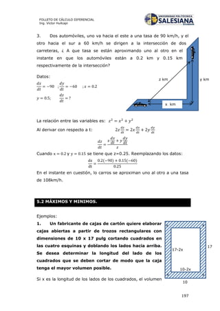 197
FOLLETO DE CÁLCULO DIFERENCIAL
Ing. Víctor Huilcapi
y kmz km
x km
3. Dos automóviles, uno va hacia el este a una tasa de 90 km/h, y el
otro hacia el sur a 60 km/h se dirigen a la intersección de dos
carreteras, ¿ A que tasa se están aproximando uno al otro en el
instante en que los automóviles están a 0.2 km y 0.15 km
respectivamente de la intersección?
Datos:
La relación entre las variables es:
Al derivar con respecto a t:
Cuando y se tiene que z=0.25. Reemplazando los datos:
( ) ( )
En el instante en cuestión, lo carros se aproximan uno al otro a una tasa
de 108km/h.
5.2 MÁXIMOS Y MINIMOS.
Ejemplos:
1. Un fabricante de cajas de cartón quiere elaborar
cajas abiertas a partir de trozos rectangulares con
dimensiones de 10 x 17 pulg cortando cuadrados en
las cuatro esquinas y doblando los lados hacia arriba.
Se desea determinar la longitud del lado de los
cuadrados que se deben cortar de modo que la caja
tenga el mayor volumen posible.
Si x es la longitud de los lados de los cuadrados, el volumen
17
10
x
x x
x
17-2x
10-2x
 