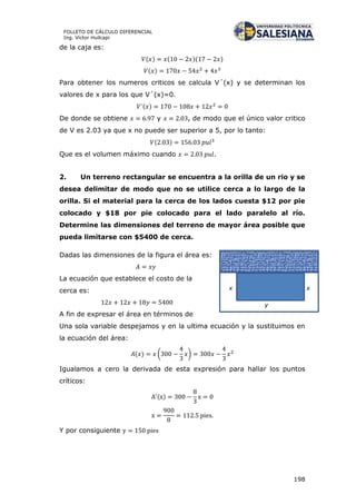 198
FOLLETO DE CÁLCULO DIFERENCIAL
Ing. Víctor Huilcapi
de la caja es:
( ) ( )( )
( )
Para obtener los numeros criticos se calcula V´(x) y se determinan los
valores de x para los que V´(x)=0.
( )
De donde se obtiene y , de modo que el único valor critico
de V es 2.03 ya que x no puede ser superior a 5, por lo tanto:
( )
Que es el volumen máximo cuando .
2. Un terreno rectangular se encuentra a la orilla de un rio y se
desea delimitar de modo que no se utilice cerca a lo largo de la
orilla. Si el material para la cerca de los lados cuesta $12 por pie
colocado y $18 por pie colocado para el lado paralelo al río.
Determine las dimensiones del terreno de mayor área posible que
pueda limitarse con $5400 de cerca.
Dadas las dimensiones de la figura el área es:
La ecuación que establece el costo de la
cerca es:
A fin de expresar el área en términos de
Una sola variable despejamos y en la ultima ecuación y la sustituimos en
la ecuación del área:
( ) ( )
Igualamos a cero la derivada de esta expresión para hallar los puntos
críticos:
( )
Y por consiguiente
x x
y
 