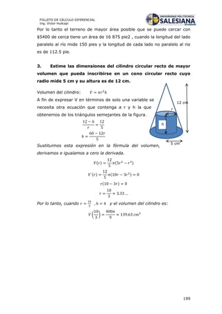 199
FOLLETO DE CÁLCULO DIFERENCIAL
Ing. Víctor Huilcapi
12 cm
r
5 cm
h
Por lo tanto el terreno de mayor área posible que se puede cercar con
$5400 de cerca tiene un área de 16 875 pie2 , cuando la longitud del lado
paralelo al río mide 150 pies y la longitud de cada lado no paralelo al rio
es de 112.5 pie.
3. Estime las dimensiones del cilindro circular recto de mayor
volumen que pueda inscribirse en un cono circular recto cuyo
radio mide 5 cm y su altura es de 12 cm.
Volumen del cilindro:
A fin de expresar V en términos de solo una variable se
necesita otra ecuación que contenga a r y h la que
obtenemos de los triángulos semejantes de la figura.
Sustituimos esta expresión en la fórmula del volumen,
derivamos e igualamos a cero la derivada.
( ) ( )
( ) ( )
( )
Por lo tanto, cuando y el volumen del cilindro es:
( )
 
