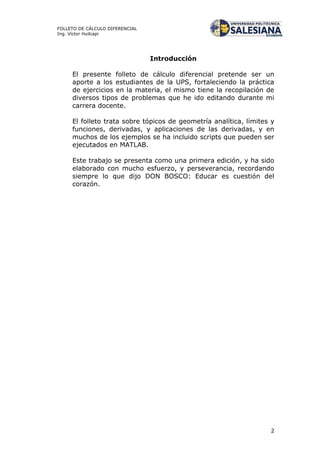 2
FOLLETO DE CÁLCULO DIFERENCIAL
Ing. Víctor Huilcapi
Introducción
El presente folleto de cálculo diferencial pretende ser un
aporte a los estudiantes de la UPS, fortaleciendo la práctica
de ejercicios en la materia, el mismo tiene la recopilación de
diversos tipos de problemas que he ido editando durante mi
carrera docente.
El folleto trata sobre tópicos de geometría analítica, límites y
funciones, derivadas, y aplicaciones de las derivadas, y en
muchos de los ejemplos se ha incluido scripts que pueden ser
ejecutados en MATLAB.
Este trabajo se presenta como una primera edición, y ha sido
elaborado con mucho esfuerzo, y perseverancia, recordando
siempre lo que dijo DON BOSCO: Educar es cuestión del
corazón.
 