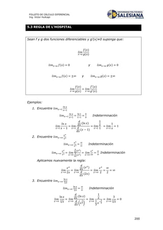 200
FOLLETO DE CÁLCULO DIFERENCIAL
Ing. Víctor Huilcapi
5.3 REGLA DE L’HOSPITAL
Sean f y g dos funciones diferenciables y g’(x)≠0 suponga que:
( )
( )
( ) y ( )
( ) y ( )
( )
( )
( )
( )
Ejemplos:
1. Encuentre
Indeterminación
( )
( )
2. Encuentre
Indeterminación
( )
( )
Indeterminación
Aplicamos nuevamente la regla:
( )
( )
3. Encuentre
√
√
Indeterminación
√
( )
( ) √
 