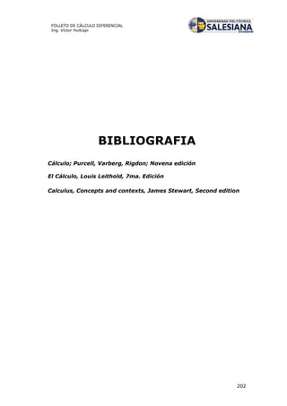 202
FOLLETO DE CÁLCULO DIFERENCIAL
Ing. Víctor Huilcapi
BIBLIOGRAFIA
Cálculo; Purcell, Varberg, Rigdon; Novena edición
El Cálculo, Louis Leithold, 7ma. Edición
Calculus, Concepts and contexts, James Stewart, Second edition
 