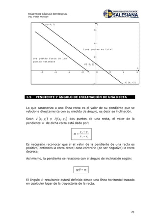 21
FOLLETO DE CÁLCULO DIFERENCIAL
Ing. Víctor Huilcapi
1.5 PENDIENTE Y ÁNGULO DE INCLINACIÓN DE UNA RECTA
Lo que caracteriza a una línea recta es el valor de su pendiente que se
relaciona directamente con su medida de ángulo, es decir su inclinación.
Sean  111 , yxP y  222 , yxP dos puntos de una recta, el valor de la
pendiente m de dicha recta está dado por:
Es necesario reconocer que si el valor de la pendiente de una recta es
positivo, entonces la recta crece; caso contrario (de ser negativo) la recta
decrece.
Así mismo, la pendiente se relaciona con el ángulo de inclinación según:
El ángulo  resultante estará definido desde una línea horizontal trazada
en cualquier lugar de la trayectoria de la recta.
 