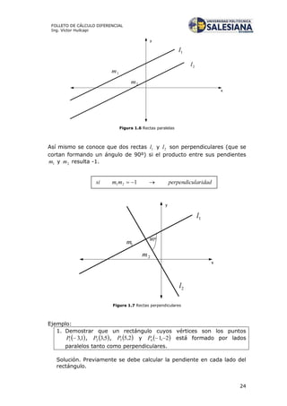 24
FOLLETO DE CÁLCULO DIFERENCIAL
Ing. Víctor Huilcapi
x
y
1l
2l
1m
2m
Figura 1.6 Rectas paralelas
Así mismo se conoce que dos rectas 1l y 2l son perpendiculares (que se
cortan formando un ángulo de 90º) si el producto entre sus pendientes
1m y 2m resulta -1.
y
1l
2l
1m
2m
90º
x
Figura 1.7 Rectas perpendiculares
Ejemplo:
1. Demostrar que un rectángulo cuyos vértices son los puntos
 1,31 P ,  5,32P ,  2,53P y  2,14 P está formado por lados
paralelos tanto como perpendiculares.
Solución. Previamente se debe calcular la pendiente en cada lado del
rectángulo.
 