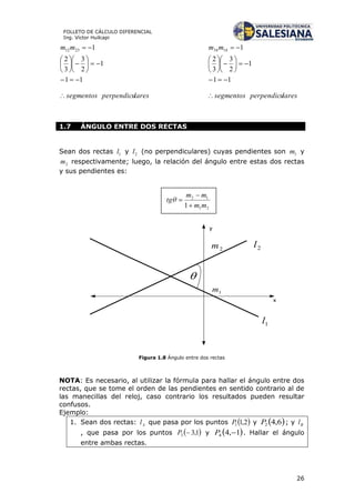 26
FOLLETO DE CÁLCULO DIFERENCIAL
Ing. Víctor Huilcapi
laresperpendicusegmentos
mm















11
1
2
3
3
2
12312
laresperpendicusegmentos
mm















11
1
2
3
3
2
11434
1.7 ÁNGULO ENTRE DOS RECTAS
Sean dos rectas 1l y 2l (no perpendiculares) cuyas pendientes son 1m y
2m respectivamente; luego, la relación del ángulo entre estas dos rectas
y sus pendientes es:
y
1l
2l
1m
2m
x

Figura 1.8 Ángulo entre dos rectas
NOTA: Es necesario, al utilizar la fórmula para hallar el ángulo entre dos
rectas, que se tome el orden de las pendientes en sentido contrario al de
las manecillas del reloj, caso contrario los resultados pueden resultar
confusos.
Ejemplo:
1. Sean dos rectas: Al que pasa por los puntos  2,11P y  6,42P ; y Bl
, que pasa por los puntos  1,33 P y  1,44 P . Hallar el ángulo
entre ambas rectas.
 