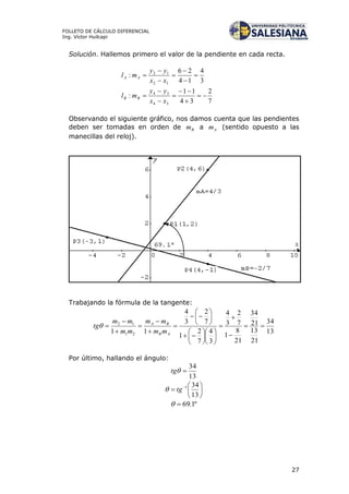 27
FOLLETO DE CÁLCULO DIFERENCIAL
Ing. Víctor Huilcapi
Solución. Hallemos primero el valor de la pendiente en cada recta.
3
4
14
26
:
12
12







xx
yy
ml AA
7
2
34
11
:
34
34







xx
yy
ml BB
Observando el siguiente gráfico, nos damos cuenta que las pendientes
deben ser tomadas en orden de Bm a Am (sentido opuesto a las
manecillas del reloj).
Trabajando la fórmula de la tangente:
13
34
21
13
21
34
21
8
1
7
2
3
4
3
4
7
2
1
7
2
3
4
11 21
12































AB
BA
mm
mm
mm
mm
tg
Por último, hallando el ángulo:
13
34
tg






 
13
341
tg
º1.69
 