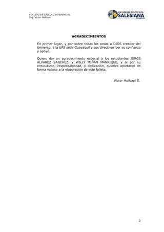 3
FOLLETO DE CÁLCULO DIFERENCIAL
Ing. Víctor Huilcapi
AGRADECIMIENTOS
En primer lugar, y por sobre todas las cosas a DIOS creador del
Universo, a la UPS sede Guayaquil y sus directivos por su confianza
y apoyo.
Quiero dar un agradecimiento especial a los estudiantes JORGE
ALVAREZ SANCHEZ, y WILLY MIÑAN MANRIQUE, y al por su
entusiasmo, responsabilidad, y dedicación, quienes aportaron de
forma valiosa a la elaboración de este folleto.
Víctor Huilcapi S.
 