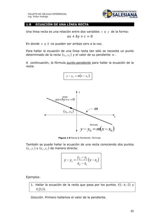 30
FOLLETO DE CÁLCULO DIFERENCIAL
Ing. Víctor Huilcapi
1.8 ECUACIÓN DE UNA LÍNEA RECTA
Una línea recta es una relación entre dos variables x y y de la forma:
En donde a y b no pueden ser ambas cero a la vez.
Para hallar la ecuación de una línea recta tan sólo se necesita un punto
determinado de la recta  00 , yx y el valor de su pendiente m .
A continuación, la fórmula punto-pendiente para hallar la ecuación de la
recta:
x
y
0 cbyax
recta
 00 xxmyy 
fórmula
 00 , yx
m
Figura 1.9 Recta & Pendiente. Fórmula.
También se puede hallar la ecuación de una recta conociendo dos puntos
 11, yx y  22 , yx de manera directa:
Ejemplos:
1. Hallar la ecuación de la recta que pasa por los puntos  2,41 P y
 3,52P .
Solución. Primero hallamos el valor de la pendiente.
 