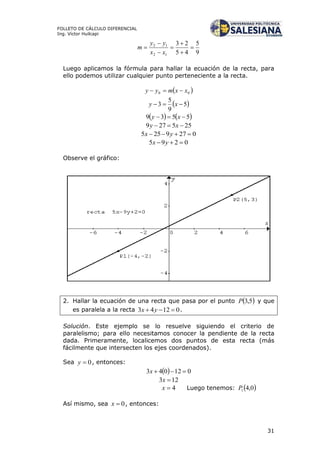 31
FOLLETO DE CÁLCULO DIFERENCIAL
Ing. Víctor Huilcapi
9
5
45
23
12
12







xx
yy
m
Luego aplicamos la fórmula para hallar la ecuación de la recta, para
ello podemos utilizar cualquier punto perteneciente a la recta.
 00 xxmyy 
 5
9
5
3  xy
   5539  xy
255279  xy
0279255  yx
0295  yx
Observe el gráfico:
2. Hallar la ecuación de una recta que pasa por el punto  5,3P y que
es paralela a la recta 01243  yx .
Solución. Este ejemplo se lo resuelve siguiendo el criterio de
paralelismo; para ello necesitamos conocer la pendiente de la recta
dada. Primeramente, localicemos dos puntos de esta recta (más
fácilmente que intersecten los ejes coordenados).
Sea 0y , entonces:
  012043 x
123 x
4x Luego tenemos:  0,41P
Así mismo, sea 0x , entonces:
 