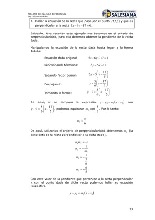 33
FOLLETO DE CÁLCULO DIFERENCIAL
Ing. Víctor Huilcapi
3. Hallar la ecuación de la recta que pasa por el punto  3,2P y que es
perpendicular a la recta 01765  yx .
Solución. Para resolver este ejemplo nos basamos en el criterio de
perpendicularidad, para ello debemos obtener la pendiente de la recta
dada.
Manipulamos la ecuación de la recta dada hasta llegar a la forma
debida:
Ecuación dada original: 01765  yx
Reordenando términos: 1756  xy
Sacando factor común: 






5
17
56 xy
Despejando: 






5
17
6
5
xy
Tomando la forma: 






5
17
6
5
0 xy
De aquí, si se compara la expresión  010 xxmyy  con







5
17
6
5
0 xy , podemos equiparar 1m con
6
5
. Por lo tanto:
6
5
1 m
De aquí, utilizando el criterio de perpendicularidad obtenemos 2m (la
pendiente de la recta perpendicular a la recta dada).
121 mm
1
2
1
m
m 
6
5
1
2 m
5
6
2 m
Con este valor de la pendiente que pertenece a la recta perpendicular
y con el punto dado de dicha recta podemos hallar su ecuación
respectiva.
 020 xxmyy 
 