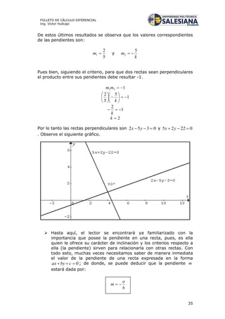 35
FOLLETO DE CÁLCULO DIFERENCIAL
Ing. Víctor Huilcapi
De estos últimos resultados se observa que los valores correspondientes
de las pendientes son:
5
2
1 m y
k
m
5
2 
Pues bien, siguiendo el criterio, para que dos rectas sean perpendiculares
el producto entre sus pendientes debe resultar -1.
121 mm
1
5
5
2












k
1
2

k
2k
Por lo tanto las rectas perpendiculares son 0352  yx y 02225  yx
. Observe el siguiente gráfico.
 Hasta aquí, el lector se encontrará ya familiarizado con la
importancia que posee la pendiente en una recta, pues, es ella
quien le ofrece su carácter de inclinación y los criterios respecto a
ella (la pendiente) sirven para relacionarla con otras rectas. Con
todo esto, muchas veces necesitamos saber de manera inmediata
el valor de la pendiente de una recta expresada en la forma
0 cbyax ; de donde, se puede deducir que la pendiente m
estará dada por:
 