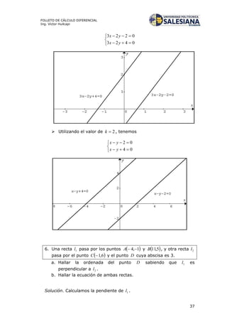 37
FOLLETO DE CÁLCULO DIFERENCIAL
Ing. Víctor Huilcapi





0423
0223
yx
yx
 Utilizando el valor de 2k , tenemos





04
02
yx
yx
6. Una recta 1l pasa por los puntos  1,4 A y  5,11B , y otra recta 2l
pasa por el punto  6,1C y el punto D cuya abscisa es 3.
a. Hallar la ordenada del punto D sabiendo que 1l es
perpendicular a 2l .
b. Hallar la ecuación de ambas rectas.
Solución. Calculamos la pendiente de 1l .
 
