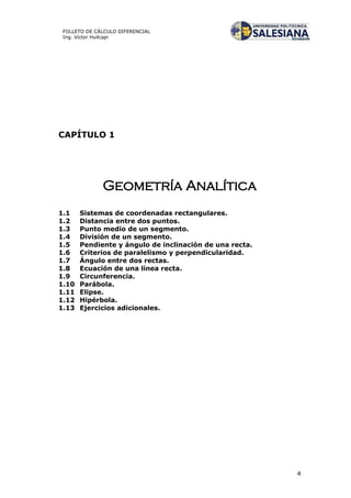 4
FOLLETO DE CÁLCULO DIFERENCIAL
Ing. Víctor Huilcapi
CAPÍTULO 1
Geometría Analítica
1.1 Sistemas de coordenadas rectangulares.
1.2 Distancia entre dos puntos.
1.3 Punto medio de un segmento.
1.4 División de un segmento.
1.5 Pendiente y ángulo de inclinación de una recta.
1.6 Criterios de paralelismo y perpendicularidad.
1.7 Ángulo entre dos rectas.
1.8 Ecuación de una línea recta.
1.9 Circunferencia.
1.10 Parábola.
1.11 Elipse.
1.12 Hipérbola.
1.13 Ejercicios adicionales.
 