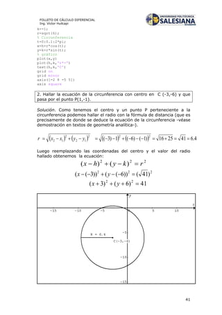 41
FOLLETO DE CÁLCULO DIFERENCIAL
Ing. Víctor Huilcapi
k=-1;
r=sqrt(6);
% Circunferencia
t=0:0.1:2*pi;
x=h+r*cos(t);
y=k+r*sin(t);
% gráfico
plot(x,y)
plot(h,k,'r*-')
text(h,k,'C')
grid on
grid minor
axis([-2 8 -5 5])
axis square
2. Hallar la ecuación de la circunferencia con centro en C (-3,-6) y que
pasa por el punto P(1,-1).
Solución. Como tenemos el centro y un punto P perteneciente a la
circunferencia podemos hallar el radio con la fórmula de distancia (que es
precisamente de donde se deduce la ecuación de la circunferencia -véase
demostración en textos de geometría analítica-).
        4.6412516)1()6(1)3(
222
12
2
12  yyxxr
Luego reemplazando las coordenadas del centro y el valor del radio
hallado obtenemos la ecuación:
222
)()( rkyhx 
222
)41())6(())3((  yx
41)6()3( 22
 yx
 