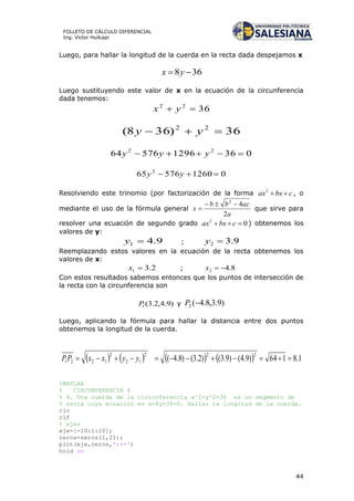 44
FOLLETO DE CÁLCULO DIFERENCIAL
Ing. Víctor Huilcapi
Luego, para hallar la longitud de la cuerda en la recta dada despejamos x
368  yx
Luego sustituyendo este valor de x en la ecuación de la circunferencia
dada tenemos:
3622
 yx
36)368( 22
 yy
036129657664 22
 yyy
0126057665 2
 yy
Resolviendo este trinomio (por factorización de la forma cbxax 2
, o
mediante el uso de la fórmula general
a
acbb
x
2
42

 que sirve para
resolver una ecuación de segundo grado 02
 cbxax ) obtenemos los
valores de y:
9.41 y ; 9.32 y
Reemplazando estos valores en la ecuación de la recta obtenemos los
valores de x:
2.31 x ; 8.42 x
Con estos resultados sabemos entonces que los puntos de intersección de
la recta con la circunferencia son
)9.4,2.3(1P y )9.3,8.4(2 P
Luego, aplicando la fórmula para hallar la distancia entre dos puntos
obtenemos la longitud de la cuerda.
        1.8164)9.4()9.3()2.3()8.4(
222
12
2
1221  yyxxPP
%MATLAB
% CIRCUNFERENCIA 4
% 4. Una cuerda de la circunferencia x^2+y^2=36 es un segmento de
% recta cuya ecuación es x-8y+36=0. Hallar la longitud de la cuerda.
clc
clf
% ejes
eje=[-10:1:10];
ceros=zeros(1,21);
plot(eje,ceros,'r+-')
hold on
 