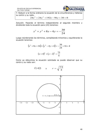48
FOLLETO DE CÁLCULO DIFERENCIAL
Ing. Víctor Huilcapi
7. Reducir a la forma ordinaria la ecuación de la circunferencia y hállense
su centro y su radio.
030961922424 22
 yxyx
Solución. Pasando el término independiente al segundo miembro y
dividiendo toda la ecuación para (24) tenemos:
24
30
4822
 yxyx
Luego reordenando los términos, completando trinomios y equilibrando la
ecuación tenemos:
    416
24
30
44168 22
 yyxx
   
4
75
24
22
 yx
Como ya obtuvimos la ecuación solicitada se puede observar que su
centro y su radio son:
)2,4(C y
4
75
r
 