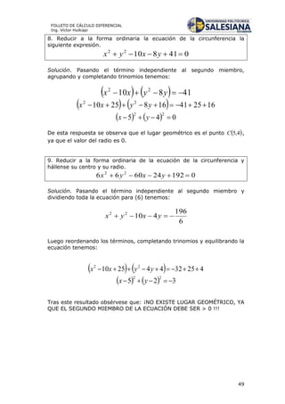 49
FOLLETO DE CÁLCULO DIFERENCIAL
Ing. Víctor Huilcapi
8. Reducir a la forma ordinaria la ecuación de la circunferencia la
siguiente expresión.
04181022
 yxyx
Solución. Pasando el término independiente al segundo miembro,
agrupando y completando trinomios tenemos:
    41810 22
 yyxx
    1625411682510 22
 yyxx
    045
22
 yx
De esta respuesta se observa que el lugar geométrico es el punto  4,5C ,
ya que el valor del radio es 0.
9. Reducir a la forma ordinaria de la ecuación de la circunferencia y
hállense su centro y su radio.
0192246066 22
 yxyx
Solución. Pasando el término independiente al segundo miembro y
dividiendo toda la ecuación para (6) tenemos:
6
196
41022
 yxyx
Luego reordenando los términos, completando trinomios y equilibrando la
ecuación tenemos:
    42532442510 22
 yyxx
    325
22
 yx
Tras este resultado obsérvese que: ¡NO EXISTE LUGAR GEOMÉTRICO, YA
QUE EL SEGUNDO MIEMBRO DE LA ECUACIÓN DEBE SER > 0 !!!
 