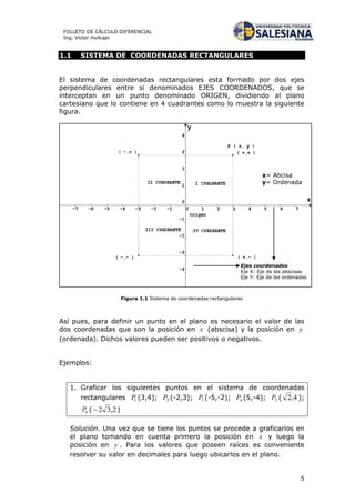 5
FOLLETO DE CÁLCULO DIFERENCIAL
Ing. Víctor Huilcapi
1.1 SISTEMA DE COORDENADAS RECTANGULARES
El sistema de coordenadas rectangulares esta formado por dos ejes
perpendiculares entre si denominados EJES COORDENADOS, que se
interceptan en un punto denominado ORIGEN, dividiendo al plano
cartesiano que lo contiene en 4 cuadrantes como lo muestra la siguiente
figura.
Figura 1.1 Sistema de coordenadas rectangulares
Así pues, para definir un punto en el plano es necesario el valor de las
dos coordenadas que son la posición en x (abscisa) y la posición en y
(ordenada). Dichos valores pueden ser positivos o negativos.
Ejemplos:
1. Graficar los siguientes puntos en el sistema de coordenadas
rectangulares 1P (3,4); 2P (-2,3); 3P (-5,-2); 4P (5,-4); 5P ( 4,2 );
6P ( 2,32 )
Solución. Una vez que se tiene los puntos se procede a graficarlos en
el plano tomando en cuenta primero la posición en x y luego la
posición en y . Para los valores que poseen raíces es conveniente
resolver su valor en decimales para luego ubicarlos en el plano.
x= Abcisa
y= Ordenada
Ejes coordenados
Eje X: Eje de las abscisas
Eje Y: Eje de las ordenadas
 