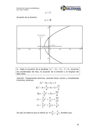 56
FOLLETO DE CÁLCULO DIFERENCIAL
Ing. Víctor Huilcapi
2y
Ecuación de la directriz:
9x
6. Dada la ecuación de la parábola 02593 2
 yxx , encontrar
las coordenadas del foco, la ecuación de la directriz y la longitud del
lado recto.
Solución. Trasponiendo términos, sacando factor común y completando
trinomios, tenemos:
2593 2
 yxx
4
27
25)
4
9
3(3 2
 yxx
4
35
5)
2
3
(3 2
 yx
12
35
3
5
)
2
3
( 2
 yx
)
4
7
(
3
5
)
2
3
( 2
 yx
De aquí se observa que el vértice es )
4
7
,
2
3
( V , también que:
 