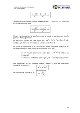 60
FOLLETO DE CÁLCULO DIFERENCIAL
Ing. Víctor Huilcapi
Si la elipse posee el eje mayor paralelo al eje y (figura 1.14) entonces
su forma ordinaria será:
Observe entonces que el paralelismo de la elipse se corresponde con la
posición de su eje mayor.
La ecuación general de una elipse es: 022
 FEyDxCyAx
donde A y C tienen el mismo signo o el producto A.C>0
La forma de determinar si se trata de una elipse horizontal o vertical, es
recordando que en toda elipse se cumple que a>b. así:
 Si el mayor coeficiente esta bajo
2
)( hx  la elipse es
horizontal
 Si el mayor coeficiente esta bajo
2
)( ky  la elipse es vertical
Las longitudes de los semiejes mayor, menor y focal se relacionan
mediante la ecuación:
La longitud del lado recto es
 