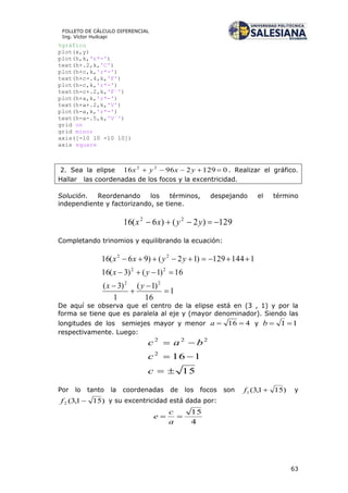 63
FOLLETO DE CÁLCULO DIFERENCIAL
Ing. Víctor Huilcapi
%gráfico
plot(x,y)
plot(h,k,'r*-')
text(h+.2,k,'C')
plot(h+c,k,'r*-')
text(h+c-.4,k,'F')
plot(h-c,k,'r*-')
text(h-c+.2,k,'F´')
plot(h+a,k,'r*-')
text(h+a+.2,k,'V')
plot(h-a,k,'r*-')
text(h-a-.5,k,'V´')
grid on
grid minor
axis([-10 10 -10 10])
axis square
2. Sea la elipse 012929616 22
 yxyx . Realizar el gráfico.
Hallar las coordenadas de los focos y la excentricidad.
Solución. Reordenando los términos, despejando el término
independiente y factorizando, se tiene.
129)2()6(16 22
 yyxx
Completando trinomios y equilibrando la ecuación:
1
16
)1(
1
)3(
16)1()3(16
1144129)12()96(16
22
22
22






yx
yx
yyxx
De aquí se observa que el centro de la elipse está en (3 , 1) y por la
forma se tiene que es paralela al eje y (mayor denominador). Siendo las
longitudes de los semiejes mayor y menor 416 a y 11 b
respectivamente. Luego:
15
1162
222



c
c
bac
Por lo tanto la coordenadas de los focos son )151,3(1 f y
)151,3(2 f y su excentricidad está dada por:
4
15

a
c
e
 