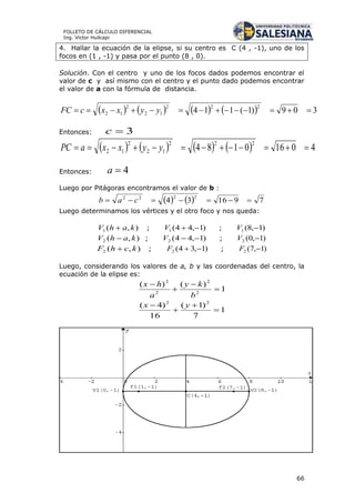 66
FOLLETO DE CÁLCULO DIFERENCIAL
Ing. Víctor Huilcapi
4. Hallar la ecuación de la elipse, si su centro es C (4 , -1), uno de los
focos en (1 , -1) y pasa por el punto (8 , 0).
Solución. Con el centro y uno de los focos dados podemos encontrar el
valor de c y así mismo con el centro y el punto dado podemos encontrar
el valor de a con la fórmula de distancia.
        309)1(114
222
12
2
12  yyxxcFC
Entonces: 3c
        40160184
222
12
2
12  yyxxaPC
Entonces: 4a
Luego por Pitágoras encontramos el valor de b :
    791634
2222
 cab
Luego determinamos los vértices y el otro foco y nos queda:
),(1 kahV  ; )1,44(1 V ; )1,8(1 V
),(2 kahV  ; )1,44(2 V ; )1,0(2 V
),(2 kchF  ; )1,34(2 F ; )1,7(2 F
Luego, considerando los valores de a, b y las coordenadas del centro, la
ecuación de la elipse es:
1
)()(
2
2
2
2




b
ky
a
hx
1
7
)1(
16
)4( 22



 yx
 