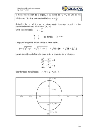 68
FOLLETO DE CÁLCULO DIFERENCIAL
Ing. Víctor Huilcapi
6. Hallar la ecuación de la elipse, si su centro es C (0 , 0), uno de los
vértices en (0 , 8) y su excentricidad es
2
1
e .
Solución. En el vértice de la elipse dada tenemos: 8a , y las
coordenadas del otro vértice son (0 , -8).
En la excentricidad:
a
c
e 
82
1 c
 de donde: 4c
Luego por Pitágoras encontramos el valor de b :
    12248166448
2222
 cab
Luego, considerando los valores de a, b, la ecuación de la elipse es:
12
2
2
2

a
y
b
x
1
6448
22

yx
Coordenadas de los focos: )4,0(1F y )4,0(2 F
 