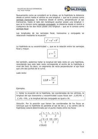 71
FOLLETO DE CÁLCULO DIFERENCIAL
Ing. Víctor Huilcapi
Nuevamente como se consideró en la elipse, en la hipérbola la distancia
desde el centro hasta el vértice es una longitud a que se lo conoce como
semieje transverso; la distancia desde el centro, perpendicular al eje
transverso, hasta el lado del rectángulo auxiliar posee una longitud b
que se lo conoce como semieje conjugado; la distancia desde el centro a
cualquiera de los dos focos posee una longitud c que se lo conoce como
semieje focal.
Las longitudes de los semiejes focal, transverso y conjugado se
relacionan mediante la ecuación:
La hipérbola es su excentricidad e , que es la relación entre los semiejes
focal y mayor.
Así también, podemos hallar la longitud del lado recto en una hipérbola,
recordando que este lado recto corresponde al ancho de la hipérbola a
nivel del foco. Es decir, un segmento de recta perpendicular al eje focal
que une dos puntos de la curva.
Lado recto:
Ejemplos.
1. Hallar la ecuación de la hipérbola, las coordenadas de los vértices, la
longitud del eje transverso y excentricidad cuyos focos son )10,0(1f y
)10,0(2 f , y la longitud del eje conjugado es igual a 16.
Solución. Por la posición que tienen las coordenadas de los focos se
concluye que la hipérbola es paralela al eje de las y, y su centro (de la
hipérbola) estará determinado por el punto medio entre los focos
 0,0
2
1010
,
2
00
2
,
2
2121
C
C
yyxx
C





 





 
 