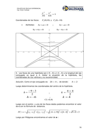 76
FOLLETO DE CÁLCULO DIFERENCIAL
Ing. Víctor Huilcapi
1
6436
22

xy
Coordenadas de los focos: )10,0(1F y )10,0(2 F
 Asíntotas: 0 axby ; 0 axby
068  xy ; 068  xy
4. Los focos de una hipérbola son (-9 , 4) y (-3 , 4) y la longitud del eje
conjugado es igual a 4. Hallar la ecuación de la hipérbola, las
coordenadas de sus vértices y su excentricidad.
Solución. Como el eje conjugado es: 42 b ; de donde: 2b
Luego determinamos las coordenadas del centro de la hipérbola.
2
39 
h ;
2
44 
k
6h ; 4k
)4,6(C
Luego con el centro y uno de los focos dados podemos encontrar el valor
de c con la fórmula de distancia.
       
2 2 2 2
2 1 2 1 6 ( 9) 4 4 9 0 3FC c x x y y             
Luego por Pitágoras encontramos el valor de a :
 