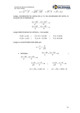 77
FOLLETO DE CÁLCULO DIFERENCIAL
Ing. Víctor Huilcapi
    2.254923
2222
 bca
Luego, considerando los valores de a, b y las coordenadas del centro, la
ecuación de la hipérbola es:
1
)()(
2
2
2
2




b
ky
a
hx
1
4
)4(
5
)6( 22



 yx
Luego determinamos los vértices y nos queda:
),(1 kahV  ; )4,2.26(1 V ; )4,8.3(1 V
),(2 kahV  ; )4,2.26(2 V ; )4,2.8(2 V
Luego su excentricidad está dada por:
5
3

a
c
e
 Asíntotas: 0
)()(




b
ky
a
hx
;
0
)()(




b
ky
a
hx
0
2
4
5
6



 yx
; 0
2
4
5
6



 yx
005.352  yx ; 09.2052  yx
 