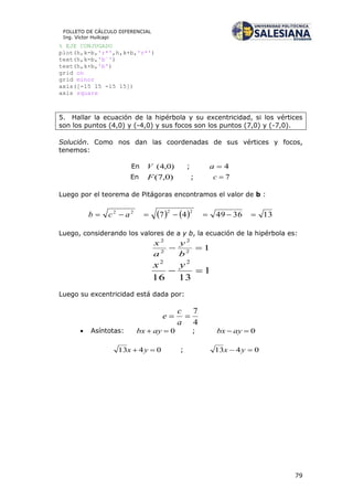79
FOLLETO DE CÁLCULO DIFERENCIAL
Ing. Víctor Huilcapi
% EJE CONJUGADO
plot(h,k-b,'r*',h,k+b,'r*')
text(h,k-b,'b´')
text(h,k+b,'b')
grid on
grid minor
axis([-15 15 -15 15])
axis square
5. Hallar la ecuación de la hipérbola y su excentricidad, si los vértices
son los puntos (4,0) y (-4,0) y sus focos son los puntos (7,0) y (-7,0).
Solución. Como nos dan las coordenadas de sus vértices y focos,
tenemos:
En )0,4(V ; 4a
En )0,7(F ; 7c
Luego por el teorema de Pitágoras encontramos el valor de b :
    13364947
2222
 acb
Luego, considerando los valores de a y b, la ecuación de la hipérbola es:
12
2
2
2

b
y
a
x
1
1316
22

yx
Luego su excentricidad está dada por:
4
7

a
c
e
 Asíntotas: 0 aybx ; 0 aybx
0413  yx ; 0413  yx
 