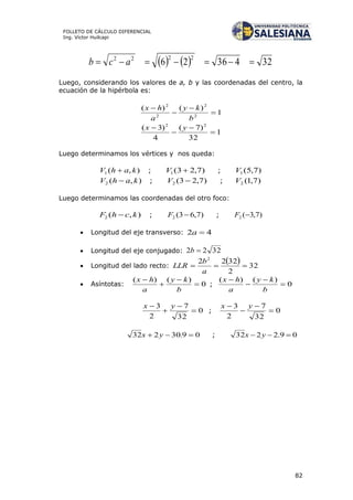 82
FOLLETO DE CÁLCULO DIFERENCIAL
Ing. Víctor Huilcapi
    3243626
2222
 acb
Luego, considerando los valores de a, b y las coordenadas del centro, la
ecuación de la hipérbola es:
1
)()(
2
2
2
2




b
ky
a
hx
1
32
)7(
4
)3( 22



 yx
Luego determinamos los vértices y nos queda:
),(1 kahV  ; )7,23(1 V ; )7,5(1V
),(2 kahV  ; )7,23(2 V ; )7,1(2V
Luego determinamos las coordenadas del otro foco:
),(2 kchF  ; )7,63(2 F ; )7,3(2 F
 Longitud del eje transverso: 42 a
 Longitud del eje conjugado: 3222 b
 Longitud del lado recto:
  32
2
3222 2

a
b
LLR
 Asíntotas: 0
)()(




b
ky
a
hx
; 0
)()(




b
ky
a
hx
0
32
7
2
3



 yx
; 0
32
7
2
3



 yx
09.30232  yx ; 09.2232  yx
 