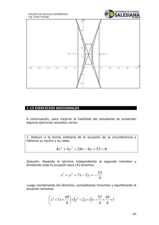 83
FOLLETO DE CÁLCULO DIFERENCIAL
Ing. Víctor Huilcapi
1.13 EJERCICIOS ADICIONALES
A continuación, para mejorar la habilidad del estudiante se presentan
algunos ejercicios resueltos varios.
1. Reducir a la forma ordinaria de la ecuación de la circunferencia y
hállense su centro y su radio.
Solución. Pasando el término independiente al segundo miembro y
dividiendo toda la ecuación para (4) tenemos:
4
53
2722
 yxyx
Luego reordenando los términos, completando trinomios y equilibrando la
ecuación tenemos:
  1
4
49
4
53
12
4
49
7 22






 yyxx
05382844 22
 yxyx
 