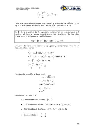 84
FOLLETO DE CÁLCULO DIFERENCIAL
Ing. Víctor Huilcapi
  01
2
7 2
2






 yx
Tras este resultado obsérvese que: ¡NO EXISTE LUGAR GEOMÉTRICO, YA
QUE EL SEGUNDO MIEMBRO DE LA ECUACIÓN DEBE SER > 0 !!!
2. Dada la ecuación de la hipérbola, determinar las coordenadas del
centro, vértices y focos, excentricidad, las longitudes de los ejes
transversos y conjugados, y del lado recto.
01996418169 22
 yxyx
Solución. Reordenando términos, agrupando, completando trinomio y
factorizando se tiene:
   
   
   
    1
9
2
16
1
1442161
6491994416129
19941629
22
22
22
22







yx
yx
yyxx
yyxx
Según esta ecuación se tiene que:
5
916
39
416
2
222





c
c
bac
b
a
De aquí se concluye que:
 Coordenadas del centro:  2,1 C
 Coordenadas de los vértices: )2,5(1 v y )2,3(2 v
 Coordenadas de los focos: )2,6(1 f y )2,4(2 f
 Excentricidad:
4
5

a
c
e
 