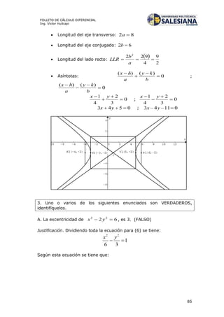 85
FOLLETO DE CÁLCULO DIFERENCIAL
Ing. Víctor Huilcapi
 Longitud del eje transverso: 82 a
 Longitud del eje conjugado: 62 b
 Longitud del lado recto:
 
2
9
4
922 2

a
b
LLR
 Asíntotas: 0
)()(




b
ky
a
hx
;
0
)()(




b
ky
a
hx
0
3
2
4
1



 yx
; 0
3
2
4
1



 yx
0543  yx ; 01143  yx
3. Uno o varios de los siguientes enunciados son VERDADEROS,
identifíquelos.
A. La excentricidad de 62 22
 yx , es 3. (FALSO)
Justificación. Dividiendo toda la ecuación para (6) se tiene:
1
36
22

yx
Según esta ecuación se tiene que:
 