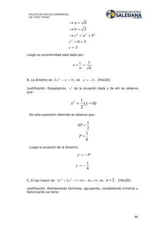 86
FOLLETO DE CÁLCULO DIFERENCIAL
Ing. Víctor Huilcapi
3
36
3
6
2
222





c
c
bac
b
a
Luego su excentricidad está dada por:
6
3

a
c
e
B. La directriz de 62 2
 yx ; es 3y . (FALSO)
Justificación. Despejamos 2
x de la ecuación dada y de ahí se observa
que:
)6(
2
12
 yx
De esta expresión obtenida se observa que:
2
1
4 P
8
1
P
Luego la ecuación de la directriz:
Py 
8
1
y
C. El eje mayor de 646123 22
 yxyx , es 2a . (FALSO)
Justificación. Reordenando términos, agrupando, completando trinomio y
factorizando se tiene:
 