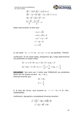 87
FOLLETO DE CÁLCULO DIFERENCIAL
Ing. Víctor Huilcapi
   
   
   
    1
6
1
4
1
121213
237122123
162223
22
22
22
22







yx
yx
yyxx
yyxx
Según esta ecuación se tiene que:
2
46
24
6
2
222





c
c
bac
b
a
D. Las rectas 053  yx ; 0162  yx , son paralelas. (FALSO)
Justificación. En las rectas dadas, despejamos (y) y luego determinamos
sus pendientes en ambas rectas.
3
1
6
1
3
1
0162
353053
2
1


mxyyx
mxyyx
RECUERDE!: Que para que 2 rectas sean PARALELAS sus pendientes
tienen que ser iguales (es decir 21 mm  ).
Entonces tenemos que:
3
1
3
21

 mm
E. El área del círculo, cuya ecuación es 0822
 yyx es 16 .
(VERDADERO)
Justificación. Agrupando y completando trinomios tenemos:
  016822
 yyx
  164
22
 yx
 