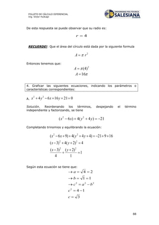 88
FOLLETO DE CÁLCULO DIFERENCIAL
Ing. Víctor Huilcapi
De esta respuesta se puede observar que su radio es:
4r
RECUERDE!: Que el área del círculo está dada por la siguiente formula
2
rA 
Entonces tenemos que:
2
)4(A
16A
4. Graficar las siguientes ecuaciones, indicando los parámetros o
características correspondientes:
A. 0211664 22
 yxyx
Solución. Reordenando los términos, despejando el término
independiente y factorizando, se tiene
21)4(4)6( 22
 yyxx
Completando trinomios y equilibrando la ecuación:
1
1
)2(
4
)3(
4)2(4)3(
16921)44(4)96(
22
22
22






yx
yx
yyxx
Según esta ecuación se tiene que:
3
14
11
24
2
222





c
c
bac
b
a
 